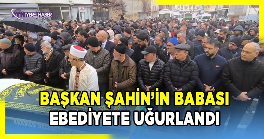Başkan Yücel Şahin'in babası dualarla ebediyete uğurlandı